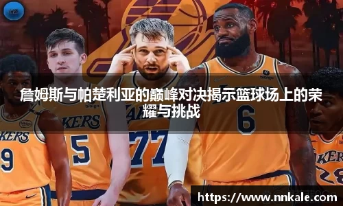 詹姆斯与帕楚利亚的巅峰对决揭示篮球场上的荣耀与挑战